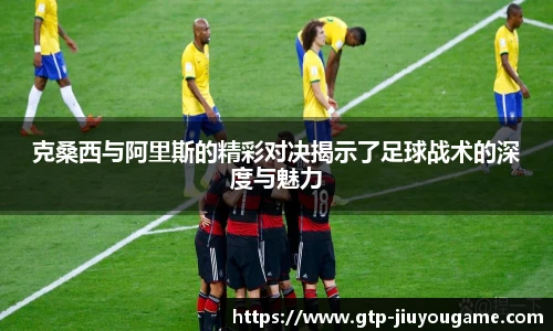克桑西与阿里斯的精彩对决揭示了足球战术的深度与魅力